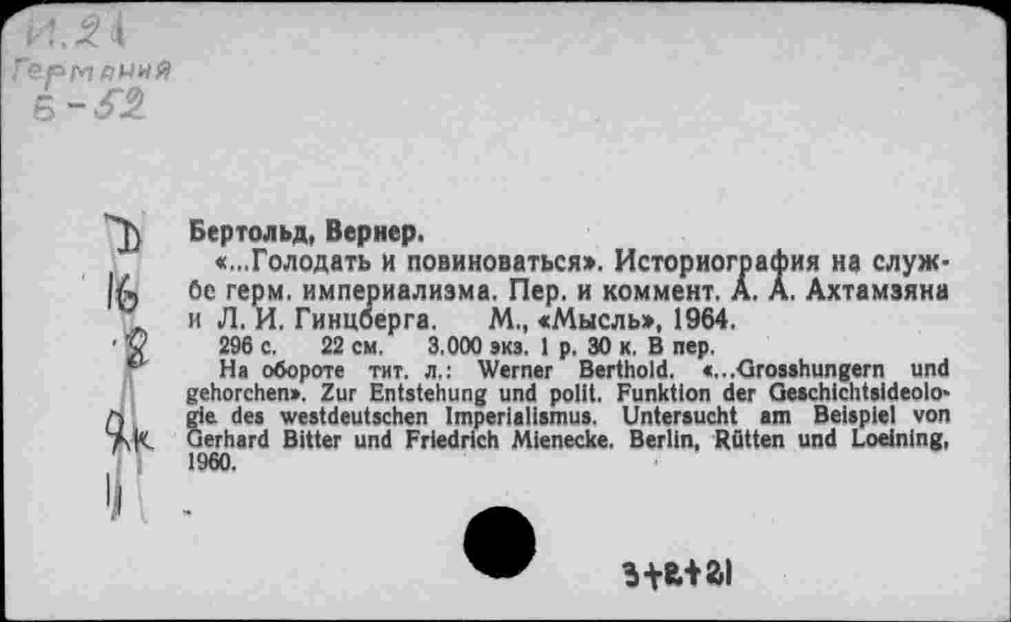 ﻿16
■f
Бертольд, Вернер.
«...Голодать и повиноваться». Историография на службе герм, империализма. Пер. и коммент. А. А. Ахтамзяна и Л. И. Гинцберга. М., «Мысль», 1964.
296 с. 22 см. 3.000 экз. 1 р. 30 к. В пер,
На обороте тит. л.: Werner Berthold. <...Grosshungern und gehorchen». Zur Entstehung und polit. Funktion der Geschichtsideologie des westdeutschen Imperialismus. Untersucht am Beispiel von Gerhard Bitter und Friedrich Mienecke. Berlin, Rütten und Loeinlng, 1960.
